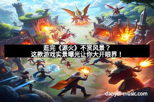 逛完《源火》不赏风景？这款游戏实景曝光让你大开眼界！