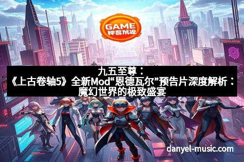 九五至尊：《上古卷轴5》全新Mod“恩德瓦尔”预告片深度解析：魔幻世界的极致盛宴