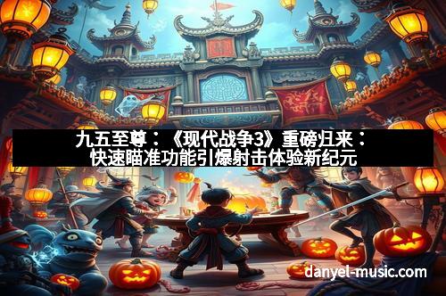 九五至尊：《现代战争3》重磅归来：快速瞄准功能引爆射击体验新纪元